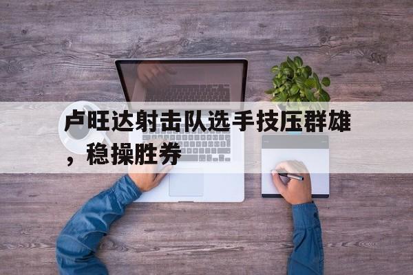 卢旺达射击队选手技压群雄，稳操胜券的简单介绍